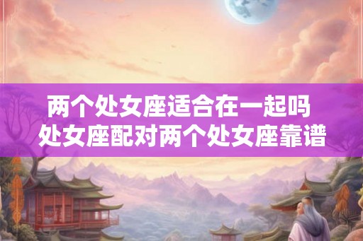 两个处女座适合在一起吗 处女座配对两个处女座靠谱吗 两个处女座适合在一起吗 处女座配对两个处女座靠谱吗