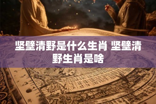 坚壁清野是什么生肖 坚壁清野生肖是啥 坚壁清野是什么生肖 坚壁清野生肖是啥
