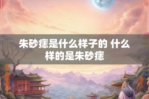 朱砂痣是什么样子的 什么样的是朱砂痣
