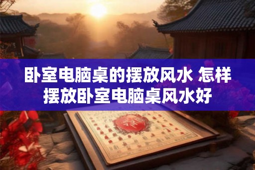 卧室电脑桌的摆放风水 怎样摆放卧室电脑桌风水好