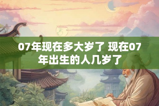 07年现在多大岁了 现在07年出生的人几岁了 07年现在多大岁了 现在07年出生的人几岁了
