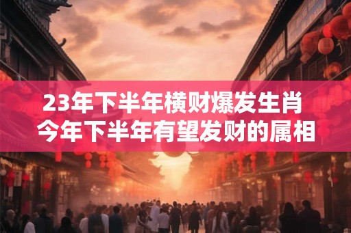 23年下半年横财爆发生肖 今年下半年有望发财的属相