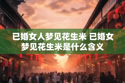 已婚女人梦见花生米 已婚女梦见花生米是什么含义 已婚女人梦见花生米 已婚女梦见花生米是什么含义