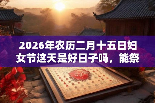 2026年农历二月十五日妇女节这天是好日子吗，能祭祖吗？