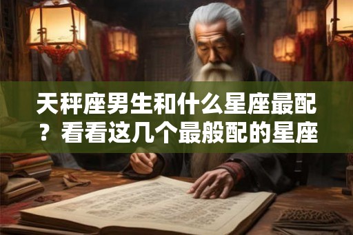 天秤座男生和什么星座最配？看看这几个最般配的星座吧！