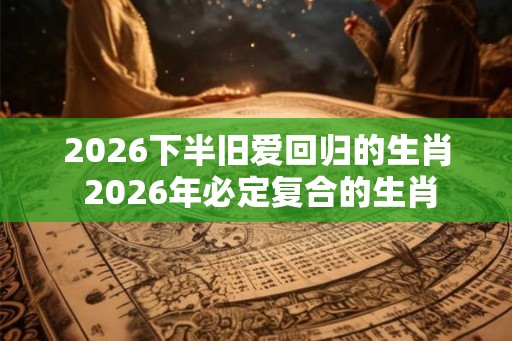 2026下半旧爱回归的生肖 2026年必定复合的生肖