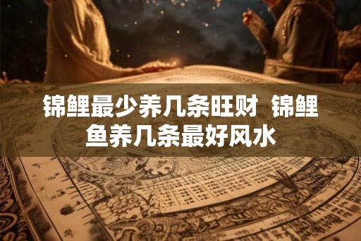 锦鲤最少养几条旺财 锦鲤鱼养几条最好风水 锦鲤最少养几条旺财 锦鲤鱼养几条最好风水