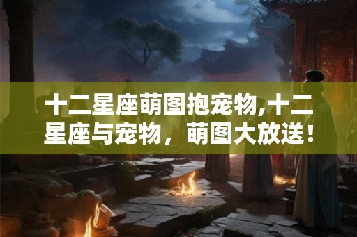 十二星座萌图抱宠物,十二星座与宠物，萌图大放送！