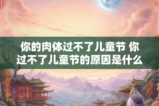 你的肉体过不了儿童节 你过不了儿童节的原因是什么