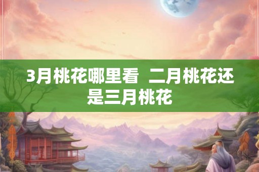 3月桃花哪里看 二月桃花还是三月桃花 3月桃花哪里看 二月桃花还是三月桃花