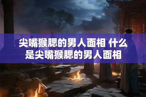 尖嘴猴腮的男人面相 什么是尖嘴猴腮的男人面相