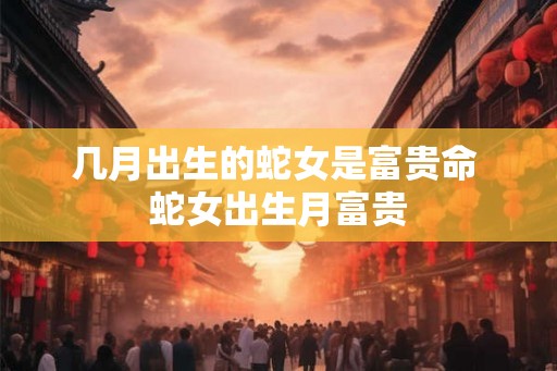 几月出生的蛇女是富贵命 蛇女出生月富贵 几月出生的蛇女是富贵命 蛇女出生月富贵