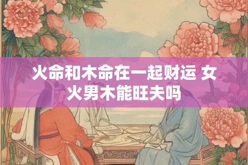 火命和木命在一起财运 女火男木能旺夫吗