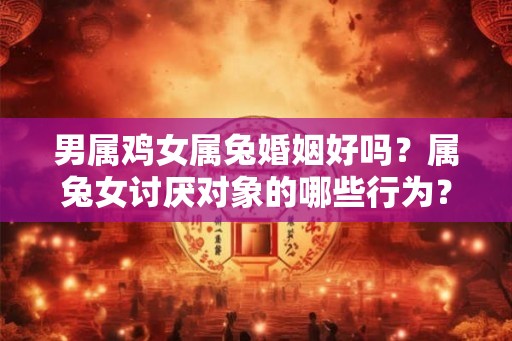 男属鸡女属兔婚姻好吗？属兔女讨厌对象的哪些行为？