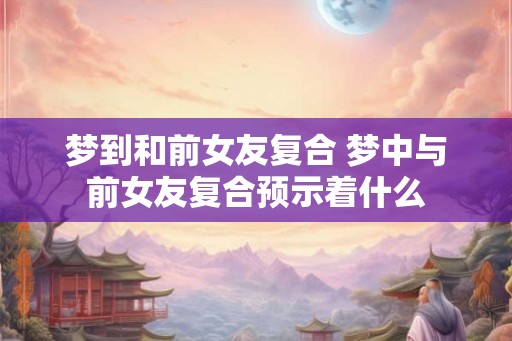 梦到和前女友复合 梦中与前女友复合预示着什么