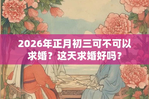 2026年正月初三可不可以求婚？这天求婚好吗？
