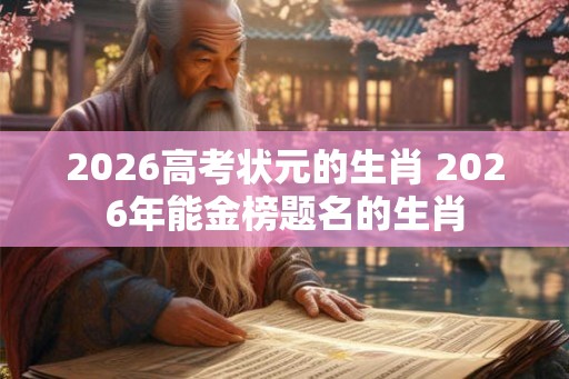 2026高考状元的生肖 2026年能金榜题名的生肖