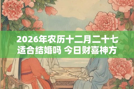 2026年农历十二月二十七适合结婚吗 今日财喜神方位