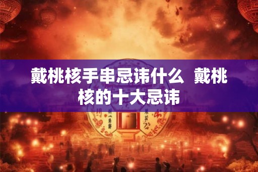 戴桃核手串忌讳什么 戴桃核的十大忌讳 戴桃核手串忌讳什么 戴桃核的十大忌讳