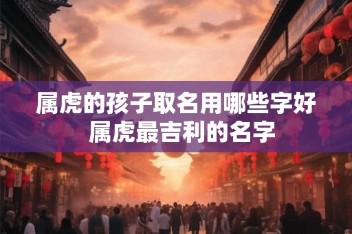 属虎的孩子取名用哪些字好  属虎最吉利的名字