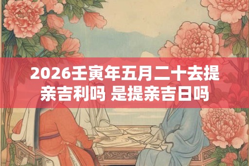 2026壬寅年五月二十去提亲吉利吗 是提亲吉日吗 2026壬寅年五月二十去提亲吉利吗 是提亲吉日吗