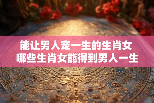 能让男人宠一生的生肖女 哪些生肖女能得到男人一生的宠爱