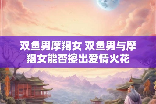 双鱼男摩羯女 双鱼男与摩羯女能否擦出爱情火花 双鱼男摩羯女 双鱼男与摩羯女能否擦出爱情火花