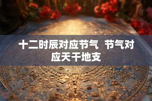 十二时辰对应节气  节气对应天干地支