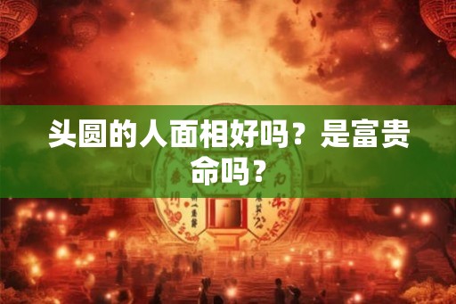 头圆的人面相好吗?是富贵命吗? 头圆的人面相好吗?是富贵命吗?
