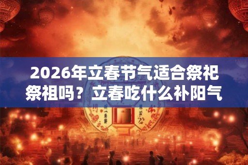 2026年立春节气适合祭祀祭祖吗？立春吃什么补阳气？