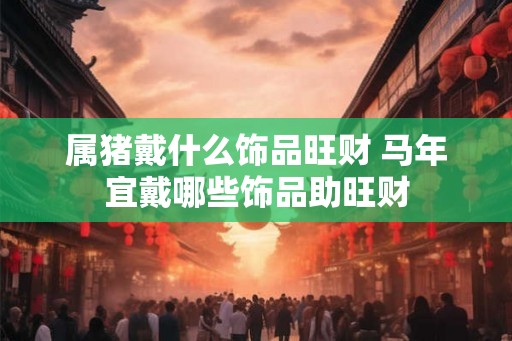 属猪戴什么饰品旺财 马年宜戴哪些饰品助旺财