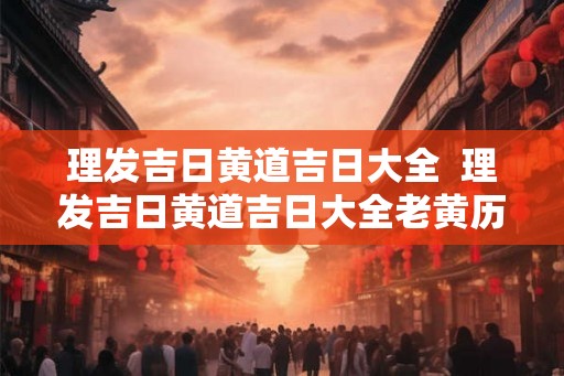 理发吉日黄道吉日大全  理发吉日黄道吉日大全老黄历