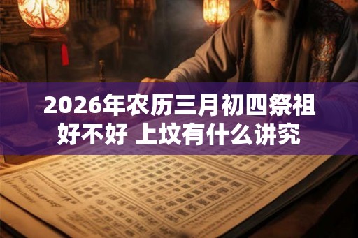 2026年农历三月初四祭祖好不好 上坟有什么讲究 2026年农历三月初四祭祖好不好 上坟有什么讲究