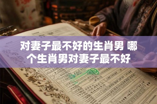 对妻子最不好的生肖男 哪个生肖男对妻子最不好 对妻子最不好的生肖男 哪个生肖男对妻子最不好