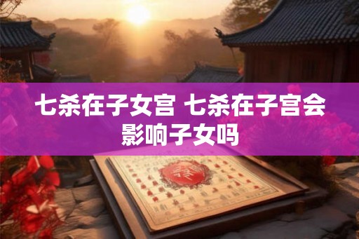 七杀在子女宫 七杀在子宫会影响子女吗 七杀在子女宫 七杀在子宫会影响子女吗