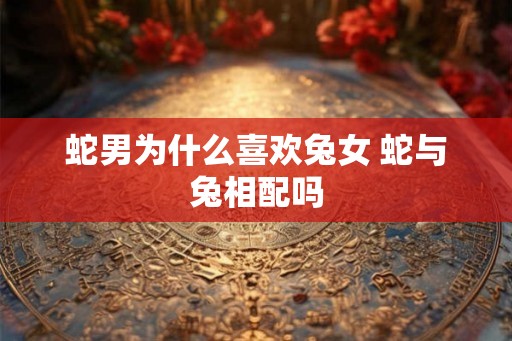 蛇男为什么喜欢兔女 蛇与兔相配吗
