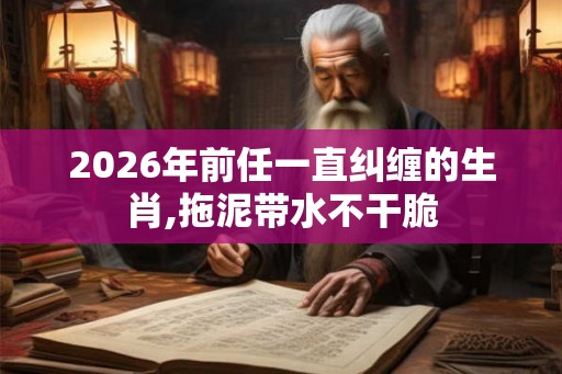 2026年前任一直纠缠的生肖,拖泥带水不干脆