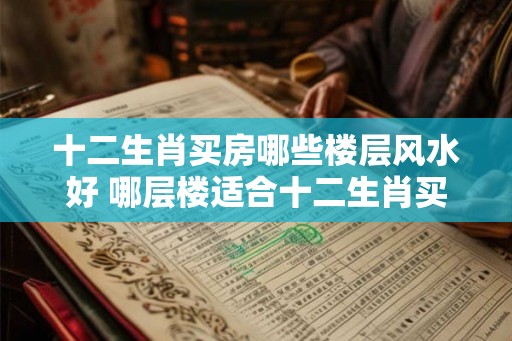 十二生肖买房哪些楼层风水好 哪层楼适合十二生肖买房