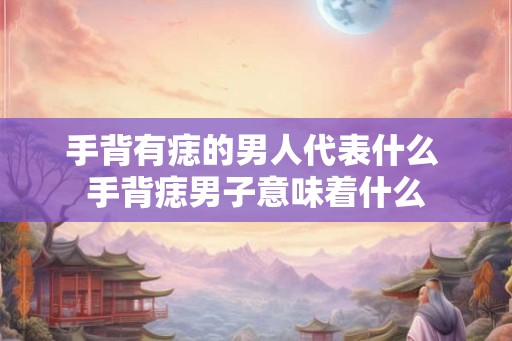 手背有痣的男人代表什么 手背痣男子意味着什么