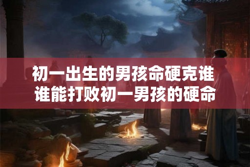初一出生的男孩命硬克谁 谁能打败初一男孩的硬命 初一出生的男孩命硬克谁 谁能打败初一男孩的硬命