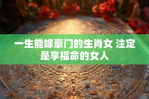 一生能嫁豪门的生肖女 注定是享福命的女人 一生能嫁豪门的生肖女 注定是享福命的女人
