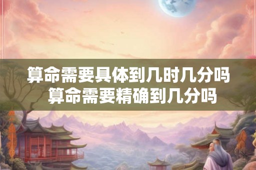 算命需要具体到几时几分吗  算命需要精确到几分吗