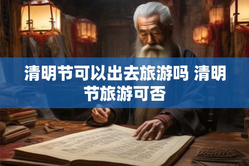 清明节可以出去旅游吗 清明节旅游可否 清明节可以出去旅游吗 清明节旅游可否