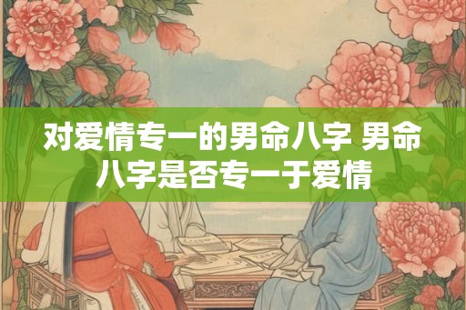 对爱情专一的男命八字 男命八字是否专一于爱情
