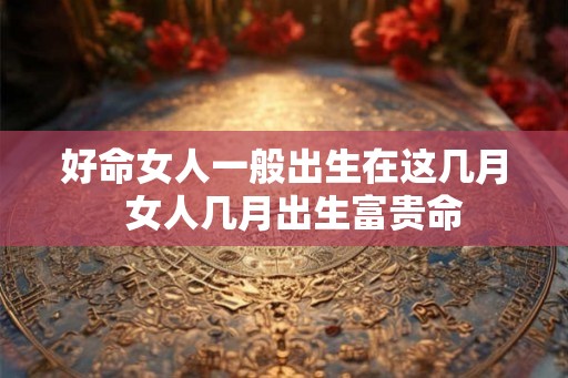 好命女人一般出生在这几月  女人几月出生富贵命