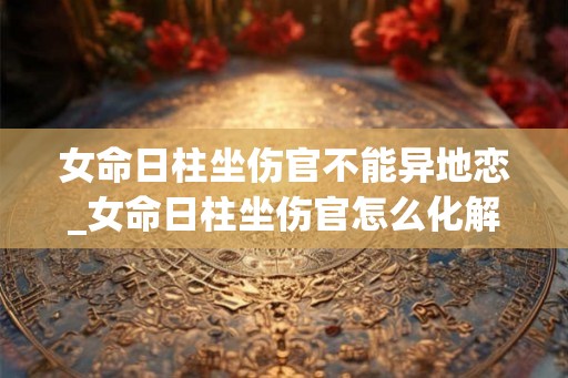 女命日柱坐伤官不能异地恋_女命日柱坐伤官怎么化解 女命日柱坐伤官不能异地恋_女命日柱坐伤官怎么化解