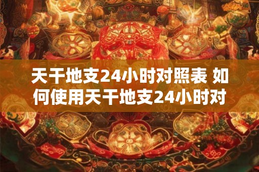 天干地支24小时对照表 如何使用天干地支24小时对照表