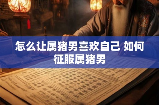 怎么让属猪男喜欢自己 如何征服属猪男