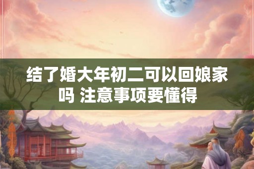 结了婚大年初二可以回娘家吗 注意事项要懂得