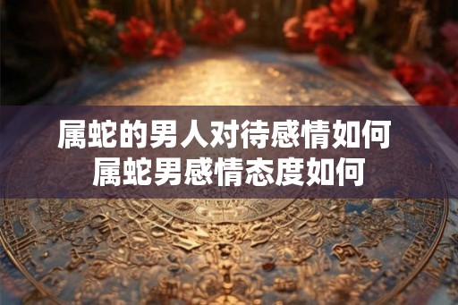 属蛇的男人对待感情如何 属蛇男感情态度如何